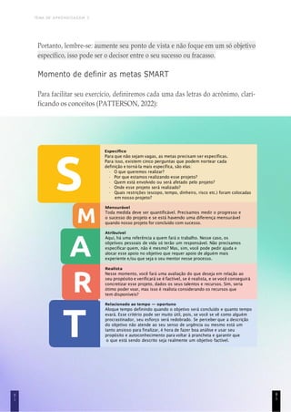 TEMA DE APRENDIZAGEM 3
8
1
Portanto, lembre-se: aumente seu ponto de vista e não foque em um só objetivo
específico, isso pode ser o decisor entre o seu sucesso ou fracasso.
Momento de definir as metas SMART
Para facilitar seu exercício, definiremos cada uma das letras do acrônimo, clari-
ficando os conceitos (PATTERSON, 2022):
Específico
Para que não sejam vagas, as metas precisam ser específicas.
Para isso, existem cinco perguntas que podem nortear cada
definição e torná-la mais específica, são elas:
• O que queremos realizar?
• Por que estamos realizando esse projeto?
• Quem está envolvido ou será afetado pelo projeto?
• Onde esse projeto será realizado?
• Quais restrições (escopo, tempo, dinheiro, risco etc.) foram colocadas
em nosso projeto?
Mensurável
Toda medida deve ser quantificável. Precisamos medir o progresso e
o sucesso do projeto e se está havendo uma diferença mensurável
quando nosso projeto for concluído com sucesso.
Atribuível
Aqui, há uma referência a quem fará o trabalho. Nesse caso, os
objetivos pessoais de vida só terão um responsável. Não precisamos
especificar quem, não é mesmo? Mas, sim, você pode pedir ajuda e
alocar esse apoio no objetivo que requer apoio de alguém mais
experiente e/ou que seja o seu mentor nesse processo.
Realista
Nesse momento, você fará uma avaliação do que deseja em relação ao
seu propósito e verificará se é factível, se é realista, e se você conseguirá
concretizar esse projeto, dados os seus talentos e recursos. Sim, seria
ótimo poder voar, mas isso é realista considerando os recursos que
tem disponíveis?
Relacionado ao tempo — oportuno
Aloque tempo definindo quando o objetivo será concluído e quanto tempo
evará. Esse critério pode ser muito útil, pois, se você se vê como alguém
procrastinador, seu esforço será redobrado. Se perceber que a descrição
do objetivo não atende ao seu senso de urgência ou mesmo está um
tanto ansioso para finalizar, é hora de fazer boa análise e usar seu
propósito e autoconhecimento para voltar à prancheta e garantir que
o que está sendo descrito seja realmente um objetivo factível.
8
1
 