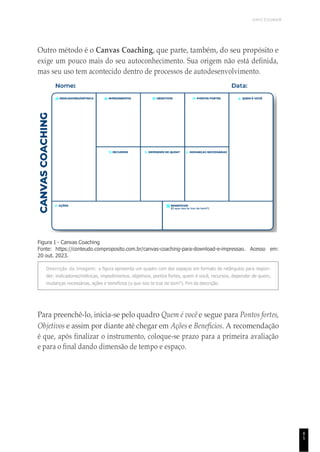 UNICESUMAR
8
5
Outro método é o Canvas Coaching, que parte, também, do seu propósito e
exige um pouco mais do seu autoconhecimento. Sua origem não está definida,
mas seu uso tem acontecido dentro de processos de autodesenvolvimento.
Figura 1 - Canvas Coaching
Fonte: https://conteudo.comproposito.com.br/canvas-coaching-para-download-e-impressao. Acesso em:
20 out. 2023.
Descrição da Imagem: a figura apresenta um quadro com dez espaços em formato de retângulos para respon-
der: indicadores/métricas, impedimentos, objetivos, pontos fortes, quem é você, recursos, depender de quem,
mudanças necessárias, ações e benefícios (o que isso te traz de bom?). Fim da descrição.
Para preenchê-lo, inicia-se pelo quadro Quem é você e segue para Pontos fortes,
Objetivos e assim por diante até chegar em Ações e Benefícios. A recomendação
é que, após finalizar o instrumento, coloque-se prazo para a primeira avaliação
e para o final dando dimensão de tempo e espaço.
 