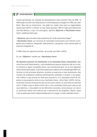 TEMA DE APRENDIZAGEM 3
8
4
APROFUNDANDO
Vamos aprofundar um método de planejamento mais recente? Falo do OKR. O
OKR surgiu na Intel com Andy Groove e foi levado para o Google em 1999, por John
Doerr. Mas não se impressione, ele pode ser usado tanto para as organizações
quanto para definir e orientar as suas metas pessoais. OKR é a sigla para Objectives
and Key Results, o que, em português, significa Objetivos e Resultados-chave.
Assim, podemos dizer que:
• Objetivos: são uma descrição qualitativa de “onde queremos chegar”.
• Resultados-chave: um conjunto de resultados mensuráveis que indicam o pro-
gresso até o objetivo. Responde, basicamente, à pergunta: como vamos saber se
estamos chegando lá?
O OKR utiliza da seguinte premissa, de acordo com Doerr (2019):
Eu vou <Objetivo> medido por <Resultados-chave>
Os objetivos precisam ser desafiantes, e os resultados-chave, mensuráveis. Mas
como funciona? Basicamente, você estabelecerá poucos objetivos (de um a três,
no máximo) e alguns resultados-chave, que monitorarão para ver se seus objetivos
estão sendo alcançados. O primeiro passo para adotar uma metodologia OKR é se-
lecionar os três principais objetivos, somente os essenciais e mais importantes. Boa
maneira de estabelecer objetivos perfeitamente alinhados é retomar o seu propó-
sito e definir o que precisa ser feito para alcançá-lo. E os resultados-chave? As res-
postas a essa pergunta serão os seus resultados-chave, refere Doerr (2019). São ba-
sicamente fatores mensuráveis que servem para indicar se você está no caminho
certo. O ideal é que se defina entre três e cinco resultados-chave para cada um de
seus objetivos, e eles podem ser de diferentes naturezas, como alcançar um marco
ou aumentar/reduzir uma métrica que o aproxime do seu propósito. Depois, basta
criar as ações que serão implementadas para se chegar a cada resultado-chave.
 