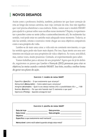 TEMA DE APRENDIZAGEM 3
8
1
NOVOS DESAFIOS
Assim como a professora Andréia, também, podemos ter que fazer correção de
rota ao longo das nossas carreiras, mas veja: correção da rota. Isso não significa
que você precisa abandonar a sua essência. Então, vamos usar o modelo SMART
para ajudá-lo a pensar sobre suas escolhas nesse momento? Depois, é experimen-
tar e perceber como se sente (olha o autoconhecimento aí!). Se realmente faz
sentido, você pode estar no caminho mais adequado nesse momento. Todavia, se
não faz sentido, retome o exercício e tente chegar aos seus objetivos compatíveis
com o seu projeto de vida.
Lembre-se de mais uma coisa: a vida está em constante movimento, e o que
faz sentido agora pode não fazer mais depois. Por isso, fique atento aos seus sen-
timentos em relação aos seus propósitos de vida e objetivos. Às vezes, será difícil,
mas, outras vezes, muito prazeroso. Contudo, só experimentando para saber.
Vamos trabalhar para o alcance do seu propósito? Agora que ele já foi defini-
do, seguiremos os passos que Lawlor e Hornyak (2012) pensaram para criar os
objetivos/as metas usando o método SMART. Isso feito, escolha a melhor forma
de gerar seu plano de ação.
Exercício 1: modelo de metas SMART
Específico (Speciflc) — O que exatamente quer alcançar?
Mensurável (Measurable) — Como saberá que o alcançou?
Atingível (Attainable) — Qual é o seu desejo realista (10) x a possibilidade (10) = /100
Realista (Realistic) — Por que está fazendo isso? É realmente o que quer?
Oportuno (Timely) — Quando conseguirá isso?
Exercício 2: planilha de metas SMART
Data de hoje: Data prevista:
Data inicial: Data atingida:
Objetivo:
Específico: o que exatamente você realizará?
Mensurável: como você saberá quando atingiu essa meta?
 