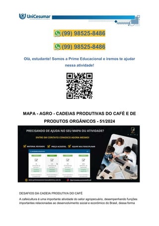 (99) 98525-8486
(99) 98525-8486
Olá, estudante! Somos a Prime Educacional e iremos te ajudar
nessa atividade!
MAPA - AGRO - CADEIAS PRODUTIVAS DO CAFÉ E DE
PRODUTOS ORGÂNICOS - 51/2024
DESAFIOS DA CADEIA PRODUTIVA DO CAFÉ
A cafeicultura é uma importante atividade do setor agropecuário, desempenhando funções
importantes relacionadas ao desenvolvimento social e econômico do Brasil, dessa forma
 