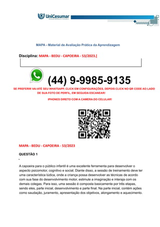 MAPA - Material de Avaliação Prática da Aprendizagem
Disciplina: MAPA - BEDU - CAPOEIRA - 53/2023.[
(44) 9-9985-9135
SE PREFERIR VAI ATÉ SEU WHATSAPP, CLICK EM CONFIGURAÇÕES, DEPOIS CLICK NO QR CODE AO LADO
DE SUA FOTO DE PERFIL, EM SEGUIDA ESCANEAR!
IPHONES DIRETO COM A CAMERA DO CELULAR!
MAPA - BEDU - CAPOEIRA - 53/2023
QUESTÃO 1
•
A capoeira para o público infantil é uma excelente ferramenta para desenvolver o
aspecto psicomotor, cognitivo e social. Diante disso, a sessão de treinamento deve ter
uma característica lúdica, onde a criança possa desenvolver as técnicas de acordo
com sua fase do desenvolvimento motor, estimule a imaginação e interaja com os
demais colegas. Para isso, uma sessão é composta basicamente por três etapas,
sendo eles, parte inicial, desenvolvimento e parte final. Na parte inicial, contém ações
como saudação, juramento, apresentação dos objetivos, alongamento e aquecimento.
 