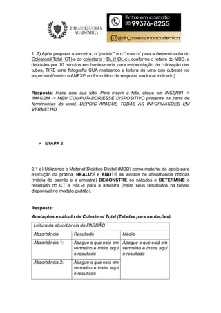 1. 2) Após preparar a amostra, o “padrão” e o “branco” para a determinação do
Colesterol Total (CT) e do colesterol HDL (HDL-c), conforme o roteiro do MDD, e
deixá-los por 10 minutos em banho-maria para evidenciação de coloração dos
tubos, TIRE uma fotografia SUA realizando a leitura de uma das cubetas no
espectofotômetro e ANEXE no formulário de resposta (no local indicado).
Resposta: Insira aqui sua foto. Para inserir a foto, clique em INSERIR ->
IMAGEM -> MEU COMPUTADOR/ESSE DISPOSITIVO presente na barra de
ferramentas do word. DEPOIS APAGUE TODAS AS INFORMAÇÕES EM
VERMELHO.
 ETAPA 2
2.1 a) Utilizando o Material Didático Digital (MDD) como material de apoio para
execução da prática, REALIZE e ANOTE as leituras de absorbância obtidas
(média do padrão e a amostra) DEMONSTRE os cálculos e DETERMINE o
resultado do CT e HDL-c para a amostra (insira seus resultados na tabela
disponível no modelo padrão).
Resposta:
Anotações e cálculo de Colesterol Total (Tabelas para anotações)
Leitura da absorbância do PADRÃO
Absorbância Resultado Média
Absorbância 1: Apague o que está em
vermelho e Insira aqui
o resultado
Apague o que está em
vermelho e Insira aqui
o resultado
Absorbância 2: Apague o que está em
vermelho e Insira aqui
o resultado
 