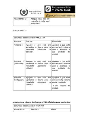 Absorbância 3: Apague o que está em
vermelho e Insira aqui
o resultado
Cálculo de FC =
Leitura da absorbância da AMOSTRA
Amostra Cálculo Resultado
Amostra 1: Apague o que está em
vermelho e Insira aqui o
resultado (demostre o
cálculo)
Apague o que está
em vermelho e Insira
aqui o resultado e
sua unidade de
medida
Amostra 2
(se houver):
Apague o que está em
vermelho e Insira aqui o
resultado (demostre o
cálculo)
Apague o que está
em vermelho e Insira
aqui o resultado e
sua unidade de
medida
Amostra 3
(se houver):
Apague o que está em
vermelho e Insira aqui o
resultado (demostre o
cálculo)
Apague o que está
em vermelho e Insira
aqui o resultado
e sua unidade de
medida
Anotações e cálculo de Colesterol HDL (Tabelas para anotações)
Leitura da absorbância do PADRÃO
Absorbância Resultado Média
 