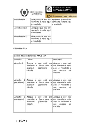 Absorbância 1: Apague o que está em
vermelho e Insira aqui
o resultado
Apague o que está em
vermelho e Insira aqui
o resultado
Absorbância 2: Apague o que está em
vermelho e Insira aqui
o resultado
Absorbância 3: Apague o que está em
vermelho e Insira aqui
o resultado
Cálculo de FC =
Leitura da absorbância da AMOSTRA
Amostra Cálculo Resultado
Amostra 1: Apague o que está em
vermelho e Insira aqui o
resultado (demostre o
cálculo)
Apague o que está
em vermelho e Insira
aqui o resultado e
sua unidade de
medida
Amostra 2
(se houver):
Apague o que está em
vermelho e Insira aqui o
resultado (demostre o
cálculo)
Apague o que está
em vermelho e Insira
aqui o resultado e
sua unidade de
medida
Amostra 3
(se houver):
Apague o que está em
vermelho e Insira aqui o
resultado (demostre o
cálculo)
Apague o que está
em vermelho e Insira
aqui o resultado e
sua unidade de
medida
 ETAPA 3
 