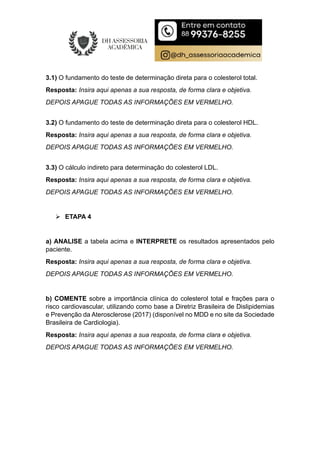 3.1) O fundamento do teste de determinação direta para o colesterol total.
Resposta: Insira aqui apenas a sua resposta, de forma clara e objetiva.
DEPOIS APAGUE TODAS AS INFORMAÇÕES EM VERMELHO.
3.2) O fundamento do teste de determinação direta para o colesterol HDL.
Resposta: Insira aqui apenas a sua resposta, de forma clara e objetiva.
DEPOIS APAGUE TODAS AS INFORMAÇÕES EM VERMELHO.
3.3) O cálculo indireto para determinação do colesterol LDL.
Resposta: Insira aqui apenas a sua resposta, de forma clara e objetiva.
DEPOIS APAGUE TODAS AS INFORMAÇÕES EM VERMELHO.
 ETAPA 4
a) ANALISE a tabela acima e INTERPRETE os resultados apresentados pelo
paciente.
Resposta: Insira aqui apenas a sua resposta, de forma clara e objetiva.
DEPOIS APAGUE TODAS AS INFORMAÇÕES EM VERMELHO.
b) COMENTE sobre a importância clínica do colesterol total e frações para o
risco cardiovascular, utilizando como base a Diretriz Brasileira de Dislipidemias
e Prevenção da Aterosclerose (2017) (disponível no MDD e no site da Sociedade
Brasileira de Cardiologia).
Resposta: Insira aqui apenas a sua resposta, de forma clara e objetiva.
DEPOIS APAGUE TODAS AS INFORMAÇÕES EM VERMELHO.
 