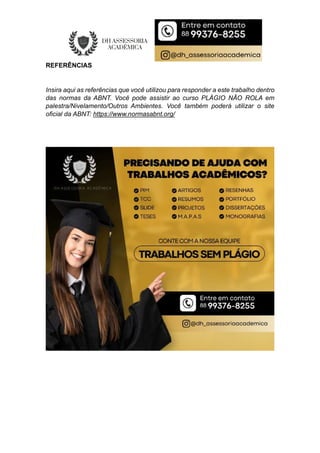 REFERÊNCIAS
Insira aqui as referências que você utilizou para responder a este trabalho dentro
das normas da ABNT. Você pode assistir ao curso PLÁGIO NÃO ROLA em
palestra/Nivelamento/Outros Ambientes. Você também poderá utilizar o site
oficial da ABNT: https://www.normasabnt.org/
 