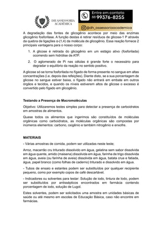 A degradação das fontes de glicogênio acontece por meio das enzimas
glicogênio fosforilase. A função destas é retirar resíduos de glicose-1 P através
da quebra de ligações α-(1,4) da molécula de glicogênio. Essa reação fornece 2
principais vantagens para o nosso corpo:
1. A glicose é retirada do glicogênio em um estágio ativo (fosforilada)
ocorrendo sem hidrólise de ATP.
2. O aglomerado de Pi nas células é grande forte o necessário para
degradar o equilíbrio da reação no sentido positivo.
A glicose só se torna fosforilada no fígado de forma presente no sangue em altas
concentrações (i.e. depois das refeições). Diante disto, se a sua porcentagem de
glicose no sangue estiver baixa, o fígado não entrará em embate em outros
órgãos e tecidos, e quando os níveis estiverem altos de glicose o excesso é
convertido pelo fígado em glicogênio.
Testando a Presença de Macromoléculas
Objetivo: Utilizaremos testes simples para detectar a presença de carboidratos
em amostras de alimentos.
Quase todos os alimentos que ingerimos são constituídos de moléculas
orgânicas como carboidratos, as moléculas orgânicas são compostas por
inúmeros elementos: carbono, oxigênio e também nitrogênio e enxofre.
MATERIAIS
- Várias amostras de comida, podem ser utilizadas neste teste;
Arroz, macarrão cru triturado dissolvido em água, gelatina sem sabor dissolvida
em água quente, amido (maisena) dissolvida em água, farinha de trigo dissolvida
em água, aveia (ou farinha de aveia) dissolvida em água, batata crua e fatiada,
água, papel branco (como folhas de caderno) triturado e dissolvido em água.
- Tubos de ensaio e estantes podem ser substituídos por qualquer recipiente
pequeno, como por exemplo copos de café descartável.
- Indicadores ou solventes para testar: Solução de iodo, tintura de Iodo, podem
ser substituídos por antissépticos encontrados em farmácia contendo
porcentagem de iodo, solução de Lugol.
Estes solventes, podem ser solicitados uma amostra em unidades básicas de
saúde ou até mesmo em escolas de Educação Básica, caso não encontre em
farmácias.
 
