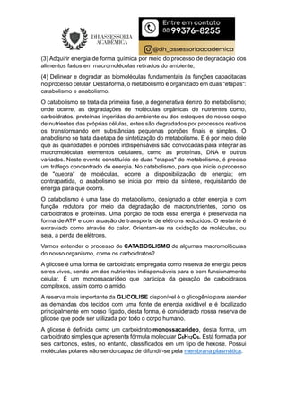 (3) Adquirir energia de forma química por meio do processo de degradação dos
alimentos fartos em macromoléculas retirados do ambiente;
(4) Delinear e degradar as biomoléculas fundamentais às funções capacitadas
no processo celular. Desta forma, o metabolismo é organizado em duas "etapas":
catabolismo e anabolismo.
O catabolismo se trata da primeira fase, a degenerativa dentro do metabolismo;
onde ocorre, as degradações de moléculas orgânicas de nutrientes como,
carboidratos, proteínas ingeridas do ambiente ou dos estoques do nosso corpo
de nutrientes das próprias células, estes são degradados por processos reativos
os transformando em substâncias pequenas porções finais e simples. O
anabolismo se trata da etapa de sintetização do metabolismo. E é por meio dele
que as quantidades e porções indispensáveis são convocadas para integrar as
macromoléculas elementos celulares, como as proteínas, DNA e outros
variados. Neste evento constituído de duas "etapas" do metabolismo, é preciso
um tráfego concentrado de energia. No catabolismo, para que inicie o processo
de "quebra" de moléculas, ocorre a disponibilização de energia; em
contrapartida, o anabolismo se inicia por meio da síntese, requisitando de
energia para que ocorra.
O catabolismo é uma fase do metabolismo, designado a obter energia e com
função redutora por meio da degradação de macronutrientes, como os
carboidratos e proteínas. Uma porção de toda essa energia é preservada na
forma de ATP e com atuação de transporte de elétrons reduzidos. O restante é
extraviado como através do calor. Orientam-se na oxidação de moléculas, ou
seja, a perda de elétrons.
Vamos entender o processo de CATABOSLISMO de algumas macromoléculas
do nosso organismo, como os carboidratos?
A glicose é uma forma de carboidrato empregada como reserva de energia pelos
seres vivos, sendo um dos nutrientes indispensáveis para o bom funcionamento
celular. É um monossacarídeo que participa da geração de carboidratos
complexos, assim como o amido.
A reserva mais importante da GLICOLISE disponível é o glicogênio para atender
as demandas dos tecidos com uma fonte de energia oxidável e é localizado
principalmente em nosso fígado, desta forma, é considerado nossa reserva de
glicose que pode ser utilizada por todo o corpo humano.
A glicose é definida como um carboidrato monossacarídeo, desta forma, um
carboidrato simples que apresenta fórmula molecular C6H12O6. Está formada por
seis carbonos, estes, no entanto, classificados em um tipo de hexose. Possui
moléculas polares não sendo capaz de difundir-se pela membrana plasmática.
 