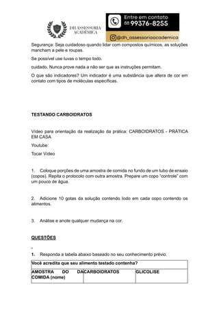 Segurança: Seja cuidadoso quando lidar com compostos químicos, as soluções
mancham a pele e roupas.
Se possível use luvas o tempo todo.
cuidado. Nunca prove nada a não ser que as instruções permitam.
O que são indicadores? Um indicador é uma substância que altera de cor em
contato com tipos de moléculas específicas.
TESTANDO CARBOIDRATOS
Vídeo para orientação da realização da prática: CARBOIDRATOS - PRÁTICA
EM CASA
Youtube:
Tocar Vídeo
1. Coloque porções de uma amostra de comida no fundo de um tubo de ensaio
(copos). Repita o protocolo com outra amostra. Prepare um copo “controle” com
um pouco de água.
2. Adicione 10 gotas da solução contendo Iodo em cada copo contendo os
alimentos.
3. Análise e anote qualquer mudança na cor.
QUESTÕES
1. Responda a tabela abaixo baseado no seu conhecimento prévio.
Você acredita que seu alimento testado contenha?
AMOSTRA DO DA
COMIDA (nome)
CARBOIDRATOS GLICOLISE
 