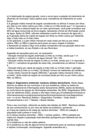 e) A destinação do esgoto gerado, como o envio para a estação de tratamento de
efluentes do município, fossa séptica local, inexistência de tratamento ou outra
forma.
f) A geração média mensal de esgoto considerando os últimos 5 meses (em litros
por mês ou em metro cúbico por mês, L/mês ou m3
/mês sendo que 1 m3
equivale a
1.000 L). Para a determinação de um valor aproximado, você pode considerar que
80% da água consumida se torna esgoto. Apresente a fonte de informação (conta
de água, dados do SNIS, cálculos realizados a partir do consumo de água etc.).
g) A geração diária per capita de esgoto (em litros ou metro cúbico por habitante
mês, L/hab./mês ou m3
/hab./mês).
h) Se aplicável, o custo médio mensal em reais (reais por litro ou por metro
cúbico, R$/L ou R$/m3
) (apenas para locais em que o esgoto é tratado).
i) Apresente os dados e faça uma análise comparativa da sua geração diária com
a média brasileira, do seu Estado e de seu Município.
Sugestão de equações para uso, se necessário:
- Geração mensal de esgoto (estimada) (L/mês ou m3
/mês, sendo que 1 m3
equivale a 1.000 L) = consumo de água mensal * 80 / 100.
- Geração média mensal de esgoto (L/mês ou m3
/mês, sendo que 1 m3
equivale a
1.000 L) = somatória da geração de cada mês, considerando os últimos 5 meses /
5.
- Geração diária per capita de esgoto (L/hab./mês ou m3
/hab./mês) = (geração
média mensal [L/mês ou m3
/mês] / 30 [dias])/ número de habitantes da residência.
- Custo médio mensal de esgoto (R$/mês) = geração média mensal [L/mês ou
m3
/mês] * tarifa média de esgoto do município [reais por litro ou por metro cúbico,
R$/L ou R$/m3
]
Etapa 4. Diagnóstico ambiental: resíduos sólidos domiciliares. Nesta etapa,
informe os dados de seu município e de sua residência. Utilize os dados do
Sistema Nacional de Informações sobre Saneamento (SNIS), dados da literatura,
ou outra forma de acesso às informações solicitadas. No SNIS, Diagnósticos SNIS
(ano de referência 2022), acesse o site https://www.gov.br/cidades/pt-br/acesso-a-
informacao/acoes-e-programas/saneamento/snis/produtos-do-snis/diagnosticos-
snis > e vá em: Resíduos Sólidos > Diagnóstico Temático - Visão Geral >
Visualizar/baixar e em > Tabelas > Baixar tabelas.
Para o seu município, utilizando os dados das tabelas do SNIS - Resíduos sólidos,
de seu conhecimento ou por meio de dados da prefeitura, apresente:
a) A taxa de cobertura da coleta de resíduo domiciliar – RDO em relação à
população total (urbana e rural) (%).
b) A massa (resíduo domiciliar – RDO + resíduo público – RPU) coletada per
capita em relação à população total atendida (quilograma por habitante por dia,
kg/hab./dia).
c) A existência ou não de coleta seletiva.
d) A existência ou não de alguma forma de tratamento para os resíduos orgânicos
e rejeitos (incineração, compostagem, digestão anaeróbia etc.).
 