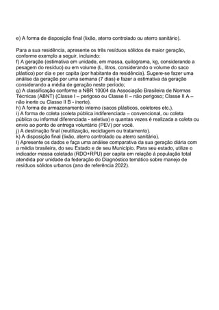 e) A forma de disposição final (lixão, aterro controlado ou aterro sanitário).
Para a sua residência, apresente os três resíduos sólidos de maior geração,
conforme exemplo a seguir, incluindo:
f) A geração (estimativa em unidade, em massa, quilograma, kg, considerando a
pesagem do resíduo) ou em volume (L, litros, considerando o volume do saco
plástico) por dia e per capita (por habitante da residência). Sugere-se fazer uma
análise da geração por uma semana (7 dias) e fazer a estimativa da geração
considerando a média de geração neste período;
g) A classificação conforme a NBR 10004 da Associação Brasileira de Normas
Técnicas (ABNT) (Classe I – perigoso ou Classe II – não perigoso; Classe II A –
não inerte ou Classe II B - inerte).
h) A forma de armazenamento interno (sacos plásticos, coletores etc.).
i) A forma de coleta (coleta pública indiferenciada – convencional, ou coleta
pública ou informal diferenciada - seletiva) e quantas vezes é realizada a coleta ou
envio ao ponto de entrega voluntário (PEV) por você.
j) A destinação final (reutilização, reciclagem ou tratamento).
k) A disposição final (lixão, aterro controlado ou aterro sanitário).
l) Apresente os dados e faça uma análise comparativa da sua geração diária com
a média brasileira, do seu Estado e de seu Município. Para seu estado, utilize o
indicador massa coletada (RDO+RPU) per capita em relação à população total
atendida por unidade da federação do Diagnóstico temático sobre manejo de
resíduos sólidos urbanos (ano de referência 2022).
 