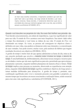 TEMA DE APRENDIZAGEM 2
APROFU
NDANDO
Ao fazer essas escolhas conscientes, é importante considerar que você não
pode fazer tudo o que deseja. Isso exige tomada de decisões e, por vezes,
implica renúncias. Nessas decisões, é fundamental determinar quais são as
prioridades das coisas que realmente agregam valor a sua vida, seja no âmbito
pessoal ou profissional (O’CONNOR, 2011).
Quando você descobre seu propósito de vida, fica mais fácil definir suas priorida- des.
Você decide conscientemente, em ordem de importância, o que traz significado de valor
para sua vida. O estado de Flow acontece com mais frequência. Sua autori- dade sobre
o tempo fica dominante e você toma as rédeas da sua vida. O estado de Flow vai
dominando seu tempo. Às vezes, as pessoas até conseguem ter objetivos claros e
definidos em suas vidas, mas podem se distanciar entre suas intenções e a concretização
de suas vontades. Isso pode ocorrer, muitas vezes, pela ausência de hábitos que tragam
resultados favoráveis aos objetivos (DUHIGG, 2012).
A gestão do tempo é muito mais do que apenas administrar as horas do dia, trata-se de
um conceito profundo que envolve a maneira como vivemos no tempo e através do
tempo. É uma habilidade de, deliberadamente, direcionar nossas energias e recursos para
as atividades e metas que são mais significativas para nós, permitindo que aproveitemos
plenamente o presente, enquanto também planejamos de maneira eficaz o futuro. Viver
no tempo implica estar presente no momento, absorvendo as experiências com atenção
plena, enquanto viver através do tempo significa estabelecer objetivos de longo prazo e
tomar medidas deliberadas para alcançá-los. A gestão do tempo é, portanto, uma
combinação equilibrada entre viver o momento presente com gratidão e propósito, ao
mesmo tempo que investimos em nosso crescimento e realização futura, sendo essencial
para criar uma vida significativa e satisfatória (O’CONNOR, 2011).
1
1
 