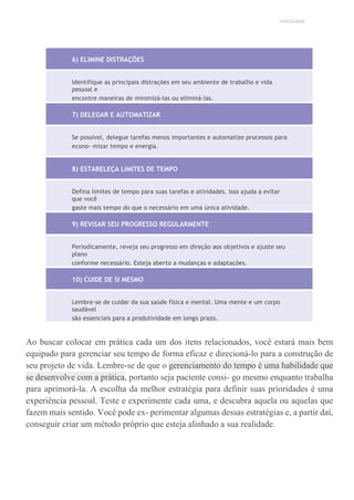 UNICESUMAR
6) ELIMINE DISTRAÇÕES
Identifique as principais distrações em seu ambiente de trabalho e vida
pessoal e
encontre maneiras de minimizá-las ou eliminá-las.
7) DELEGAR E AUTOMATIZAR
Se possível, delegue tarefas menos importantes e automatize processos para
econo- mizar tempo e energia.
8) ESTABELEÇA LIMITES DE TEMPO
Defina limites de tempo para suas tarefas e atividades. Isso ajuda a evitar
que você
gaste mais tempo do que o necessário em uma única atividade.
9) REVISAR SEU PROGRESSO REGULARMENTE
Periodicamente, reveja seu progresso em direção aos objetivos e ajuste seu
plano
conforme necessário. Esteja aberto a mudanças e adaptações.
10) CUIDE DE SI MESMO
Lembre-se de cuidar da sua saúde física e mental. Uma mente e um corpo
saudável
são essenciais para a produtividade em longo prazo.
Ao buscar colocar em prática cada um dos itens relacionados, você estará mais bem
equipado para gerenciar seu tempo de forma eficaz e direcioná-lo para a construção de
seu projeto de vida. Lembre-se de que o gerenciamento do tempo é uma habilidade que
se desenvolve com a prática, portanto seja paciente consi- go mesmo enquanto trabalha
para aprimorá-la. A escolha da melhor estratégia para definir suas prioridades é uma
experiência pessoal. Teste e experimente cada uma, e descubra aquela ou aquelas que
fazem mais sentido. Você pode ex- perimentar algumas dessas estratégias e, a partir daí,
conseguir criar um método próprio que esteja alinhado a sua realidade.
 