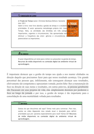 TEMA DE APRENDIZAGEM 2
INDICAÇÃO DE LIVRO
A Tríade do Tempo Autor: Christian Barbosa Editora: Sextante
Ano: 2011
Sobre o livro: este livro aborda a gestão do tempo e o estabeleci- mento de
prioridades. O autor apresenta metodologia própria inti- tulada Tríade do
Tempo. Nela, as atividades são divididas em três categorias, sendo:
importantes, urgentes e circunstanciais. São apresentadas estratégias para
diminuir a frequência das emer- gências e circunstâncias e formas de
potencializar os importantes.
EU INDICO
O autor disponibiliza um teste para o leitor se autoavaliar na gestão do tempo.
Recursos de mídia disponíveis no conteúdo digital do ambiente virtual de
aprendizagem.
É importante destacar que a gestão do tempo nos ajuda a nos manter alinhados na
direção daquilo que precisamos fazer para que nosso resultado aconteça. Um grande
percentual das pessoas que, infelizmente, não conseguem alcançar seus resultados,
efetivamente são competentes e apresentam vontade, porém falta- lhes a manutenção do
foco na direção de suas metas e resultados, em outras palavras, as pessoas geralmente
não fracassam em seus projetos de vida, elas simplesmente desistem por perderem o
foco ao longo da jornada e por isso, a gestão do tempo é tão importante para a
consolidação de uma mentalidade voltada para resultados.
EM FOCO
Gostou do que discutimos até aqui? Temos mais para conversar. Para isso,
assista ao vídeo Mapeando meu estado atual e desejado para definir
prioridades que pre- paramos especialmente para você! Vamos lá?! Recursos
de mídia disponíveis no conteúdo digital do ambiente virtual de
aprendizagem.
 