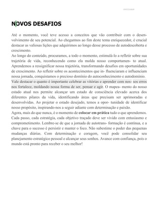 UNICESUMAR
NOVOS DESAFIOS
Até o momento, você teve acesso a conceitos que vão contribuir com o desen-
volvimento de seu potencial. Ao chegarmos ao fim deste tema enriquecedor, é crucial
destacar as valiosas lições que adquirimos ao longo desse processo de autodescoberta e
crescimento.
Ao longo do conteúdo, procuramos, a todo o momento, estimulá-lo a refletir sobre sua
trajetória de vida, reconhecendo como ela molda nosso comportamen- to atual.
Aprendemos a ressignificar nossa trajetória, transformando desafios em oportunidades
de crescimento. Ao refletir sobre os acontecimentos que in- fluenciaram e influenciam
nossa jornada, conquistamos o precioso domínio do autoconhecimento e autodomínio.
Vale destacar o quanto é importante celebrar as vitórias e aprender com nos- sos erros
nos fortalece, moldando nossa forma de ser, pensar e agir. O mapea- mento do nosso
estado atual nos permite alcançar um estado de consciência elevado acerca dos
diferentes pilares da vida, identificando áreas que precisam ser aprimoradas e
desenvolvidas. Ao projetar o estado desejado, temos a opor- tunidade de identificar
nosso propósito, inspirando-nos a seguir adiante com determinação e paixão.
Agora, mais do que nunca, é o momento de colocar em prática tudo o que aprendemos.
Cada passo, cada estratégia, cada objetivo traçado deve ser vivido com entusiasmo e
comprometimento. Lembre-se de que a jornada de autotrans- formação é contínua, e a
chave para o sucesso é persistir e manter o foco. Não subestime o poder das pequenas
mudanças diárias. Com determinação e coragem, você pode consolidar seu
planejamento estratégico pessoal e alcançar seus sonhos. Avance com confiança, pois o
mundo está pronto para receber o seu melhor!
 