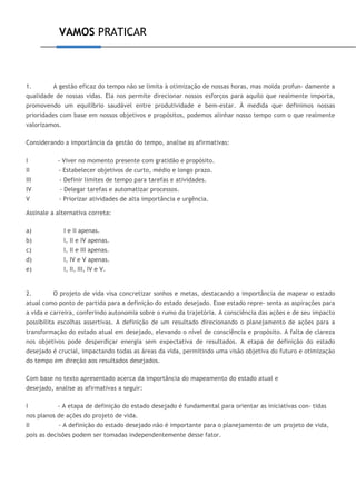 VAMOS PRATICAR
1. A gestão eficaz do tempo não se limita à otimização de nossas horas, mas molda profun- damente a
qualidade de nossas vidas. Ela nos permite direcionar nossos esforços para aquilo que realmente importa,
promovendo um equilíbrio saudável entre produtividade e bem-estar. À medida que definimos nossas
prioridades com base em nossos objetivos e propósitos, podemos alinhar nosso tempo com o que realmente
valorizamos.
Considerando a importância da gestão do tempo, analise as afirmativas:
I - Viver no momento presente com gratidão e propósito.
II - Estabelecer objetivos de curto, médio e longo prazo.
III - Definir limites de tempo para tarefas e atividades.
IV - Delegar tarefas e automatizar processos.
V - Priorizar atividades de alta importância e urgência.
Assinale a alternativa correta:
a) I e II apenas.
b) I, II e IV apenas.
c) I, II e III apenas.
d) I, IV e V apenas.
e) I, II, III, IV e V.
2. O projeto de vida visa concretizar sonhos e metas, destacando a importância de mapear o estado
atual como ponto de partida para a definição do estado desejado. Esse estado repre- senta as aspirações para
a vida e carreira, conferindo autonomia sobre o rumo da trajetória. A consciência das ações e de seu impacto
possibilita escolhas assertivas. A definição de um resultado direcionando o planejamento de ações para a
transformação do estado atual em desejado, elevando o nível de consciência e propósito. A falta de clareza
nos objetivos pode desperdiçar energia sem expectativa de resultados. A etapa de definição do estado
desejado é crucial, impactando todas as áreas da vida, permitindo uma visão objetiva do futuro e otimização
do tempo em direção aos resultados desejados.
Com base no texto apresentado acerca da importância do mapeamento do estado atual e
desejado, analise as afirmativas a seguir:
I - A etapa de definição do estado desejado é fundamental para orientar as iniciativas con- tidas
nos planos de ações do projeto de vida.
II - A definição do estado desejado não é importante para o planejamento de um projeto de vida,
pois as decisões podem ser tomadas independentemente desse fator.
 