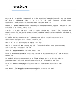 REFERÊNCIAS
CALVOSA, M. V. D. Perspectivas e decisões de carreira: dilemas entre a vida profissional e pes- soal. Revista
de Casos e Consultoria, Natal, v. 11, n. 1, p. 1-32, 2020. Disponível em:https://perio-
dicos.ufrn.br/casoseconsultoria/article/view/23004. Acesso em: 9 mar. 2023.
DUHIGG, C. O poder do hábito: porque fazemos o que fazemos na vida e nos negócios. Tradu- ção de Rafael
Mantovani. Rio de Janeiro: Objetiva, 2012.
MARQUES, J. R. Roda da vida: o que é e como funciona? IBC, Goiânia, c2023. Disponível em:
https://www.ibccoaching.com.br/portal/coaching/conheca-ferramenta-roda-vida-coaching/. Acesso em: 26
out. 2023.
O’CONNOR, J. Manual de programação neurolinguística: PNL um guia prático para alcançar os
resultados que você quer. Rio de Janeiro: Qualitymark, 2011.
PEREIRA, L. S. P. GO - projeto de vida. Indaial: Arqué, 2023.
SANTOS, E. Roda da vida. Mr. Coach, [s. l.], c2023. Disponível em: https://www.mrcoach.com.br/
roda-da-vida.php. Acesso em: 26 out. 2023.
VIEIRA, P. O poder verdadeiro. Fortaleza: Premius, 2010.
VIEIRA, P. Autorresponsabilidade: a chave para uma vida de realização e conquistas. 2. ed. For- taleza:
Premius, 2012.
VIKTOR EMIL FRANKL: o salmista do século XX. Revista Ultimato, ano 43, n. 327, mar. 2012. Dis-
ponível em: https://issuu.com/revista_ultimato/docs/ult_327. Acesso em: 26 out. 2023.
WARREN, R. Uma vida com propósito: você não está aqui por acaso. São Paulo: Editora Vida,
2003.
WHILTMORE, J. Coaching para aprimorar o desempenho. São Paulo: Clio, 2012.
 