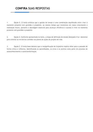 CONFIRA SUAS RESPOSTAS
1. Opção E. O texto enfatiza que a gestão do tempo é uma combinação equilibrada entre viver o
momento presente com gratidão e propósito, ao mesmo tempo que investimos em nosso crescimento e
realização futura, portanto a abordagem essencial para alcançar eficiência e sucesso é viver no momento
presente com gratidão e propósito.
2. Opção A. Conforme apresentado no texto, a etapa de definição do estado desejado é fun- damental
para orientar as iniciativas contidas nos planos de ações do projeto de vida.
3. Opção C. O texto base destaca que a ressignificação da trajetória implica olhar para o passado de
forma crítica e reflexiva, identificando os aprendizados, os erros e os acertos como parte do processo de
autoconhecimento e autotransformação.
 