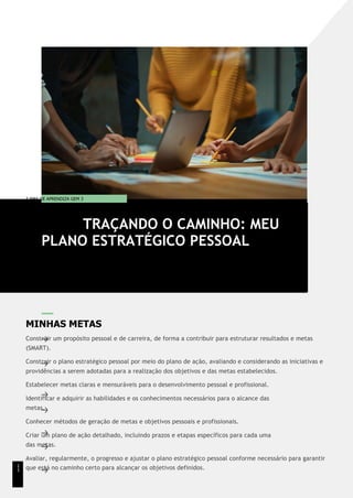 T EMA DE APRENDIZA GEM 3
MINHAS METAS
Construir um propósito pessoal e de carreira, de forma a contribuir para estruturar resultados e metas
(SMART).
Construir o plano estratégico pessoal por meio do plano de ação, avaliando e considerando as iniciativas e
providências a serem adotadas para a realização dos objetivos e das metas estabelecidos.
Estabelecer metas claras e mensuráveis para o desenvolvimento pessoal e profissional.
Identificar e adquirir as habilidades e os conhecimentos necessários para o alcance das
metas.
Conhecer métodos de geração de metas e objetivos pessoais e profissionais.
Criar um plano de ação detalhado, incluindo prazos e etapas específicos para cada uma
das metas.
Avaliar, regularmente, o progresso e ajustar o plano estratégico pessoal conforme necessário para garantir
que está no caminho certo para alcançar os objetivos definidos.
TRAÇANDO O CAMINHO: MEU
PLANO ESTRATÉGICO PESSOAL
1
1
 