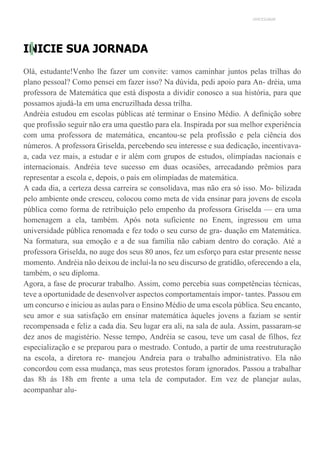 UNICESUMAR
INICIE SUA JORNADA
Olá, estudante!Venho lhe fazer um convite: vamos caminhar juntos pelas trilhas do
plano pessoal? Como pensei em fazer isso? Na dúvida, pedi apoio para An- dréia, uma
professora de Matemática que está disposta a dividir conosco a sua história, para que
possamos ajudá-la em uma encruzilhada dessa trilha.
Andréia estudou em escolas públicas até terminar o Ensino Médio. A definição sobre
que profissão seguir não era uma questão para ela. Inspirada por sua melhor experiência
com uma professora de matemática, encantou-se pela profissão e pela ciência dos
números. A professora Griselda, percebendo seu interesse e sua dedicação, incentivava-
a, cada vez mais, a estudar e ir além com grupos de estudos, olimpíadas nacionais e
internacionais. Andréia teve sucesso em duas ocasiões, arrecadando prêmios para
representar a escola e, depois, o país em olimpíadas de matemática.
A cada dia, a certeza dessa carreira se consolidava, mas não era só isso. Mo- bilizada
pelo ambiente onde cresceu, colocou como meta de vida ensinar para jovens de escola
pública como forma de retribuição pelo empenho da professora Griselda — era uma
homenagem a ela, também. Após nota suficiente no Enem, ingressou em uma
universidade pública renomada e fez todo o seu curso de gra- duação em Matemática.
Na formatura, sua emoção e a de sua família não cabiam dentro do coração. Até a
professora Griselda, no auge dos seus 80 anos, fez um esforço para estar presente nesse
momento. Andréia não deixou de incluí-la no seu discurso de gratidão, oferecendo a ela,
também, o seu diploma.
Agora, a fase de procurar trabalho. Assim, como percebia suas competências técnicas,
teve a oportunidade de desenvolver aspectos comportamentais impor- tantes. Passou em
um concurso e iniciou as aulas para o Ensino Médio de uma escola pública. Seu encanto,
seu amor e sua satisfação em ensinar matemática àqueles jovens a faziam se sentir
recompensada e feliz a cada dia. Seu lugar era ali, na sala de aula. Assim, passaram-se
dez anos de magistério. Nesse tempo, Andréia se casou, teve um casal de filhos, fez
especialização e se preparou para o mestrado. Contudo, a partir de uma reestruturação
na escola, a diretora re- manejou Andreia para o trabalho administrativo. Ela não
concordou com essa mudança, mas seus protestos foram ignorados. Passou a trabalhar
das 8h às 18h em frente a uma tela de computador. Em vez de planejar aulas,
acompanhar alu-
 