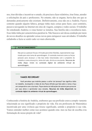 TEMA DE APRENDIZAGEM 3
nos, tirar dúvidas e incentivar o estudo, ela precisava fazer relatórios, tirar listas, atender
a solicitações de pais e professores. No entanto, não se engane, havia dias em que as
demandas praticamente não existiam. Definitivamente, essa não era a Andréia. Ficava
contente quando alguém faltava, porque tinha mais coisas para fazer, caso contrário,
passava navegando na Internet em sites de viagem, compras e redes sociais. O trabalho
foi entediando Andréia e o mau humor se instalou. Sua família não a reconhecia mais.
Esse tédio tinha por característica paralisá-la. Não buscava sair dessa condição por meio
de novos desafios ou aprender coisas novas para enriquecer suas atividades. O trabalho
enfadonho a fazia se sentir cada vez mais aborrecida.
PLAY NO CONHECIMENTO
Não perca o podcast Forças e Virtudes para Uma Vida Boa, especialmente orga-
nizado para este tema de aprendizagem. O conteúdo mostrará como as forças
pessoais para alcançar a vida boa estão relacionadas com o propósito do
trabalho e como alcançá-lo. Antes de tudo, divirta-se escutando. Recursos de
mídia dispo- níveis no conteúdo digital do ambiente virtual de
aprendizagem.
Conhecendo a história de Andréia, soubemos que sua profissão estava comple- tamente
relacionada ao seu significado e propósito de vida. Ela era professora de Matemática
incentivada por uma vivência que trouxe significado, sentido e propósito à sua vida.
Vamos entender melhor como isso acontece quando esta- mos na fase de escolha e/ou
formatação do nosso projeto de vida?
VAMOS RECORDAR?
Você percebeu que Andréia passou a sofrer de boreout? Isso significa tédio
no trabalho. Acompanhe o vídeo de Ana Paula Alfredo que fala sobre o tema e faça
um comparativo com o burnout. Fique atento às indicações de autores para procurar
por suas obras e aprofundar seus estudos. Recursos de mídia disponíveis no
conteúdo digital do ambiente virtual de aprendizagem.
 
