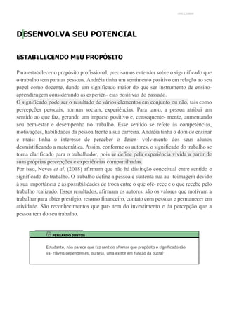 UNICESUMAR
DESENVOLVA SEU POTENCIAL
ESTABELECENDO MEU PROPÓSITO
Para estabelecer o propósito profissional, precisamos entender sobre o sig- nificado que
o trabalho tem para as pessoas. Andréia tinha um sentimento positivo em relação ao seu
papel como docente, dando um significado maior do que ser instrumento de ensino-
aprendizagem considerando as experiên- cias positivas do passado.
O significado pode ser o resultado de vários elementos em conjunto ou não, tais como
percepções pessoais, normas sociais, experiências. Para tanto, a pessoa atribui um
sentido ao que faz, gerando um impacto positivo e, consequente- mente, aumentando
seu bem-estar e desempenho no trabalho. Esse sentido se refere às competências,
motivações, habilidades da pessoa frente a sua carreira. Andréia tinha o dom de ensinar
e mais: tinha o interesse de perceber o desen- volvimento dos seus alunos
desmistificando a matemática. Assim, conforme os autores, o significado do trabalho se
torna clarificado para o trabalhador, pois se define pela experiência vivida a partir de
suas próprias percepções e experiências compartilhadas.
Por isso, Neves et al. (2018) afirmam que não há distinção conceitual entre sentido e
significado do trabalho. O trabalho define a pessoa e sustenta sua au- toimagem devido
à sua importância e às possibilidades de troca entre o que ofe- rece e o que recebe pelo
trabalho realizado. Esses resultados, afirmam os autores, são os valores que motivam a
trabalhar para obter prestígio, retorno financeiro, contato com pessoas e permanecer em
atividade. São reconhecimentos que par- tem do investimento e da percepção que a
pessoa tem do seu trabalho.
PENSANDO JUNTOS
Estudante, não parece que faz sentido afirmar que propósito e significado são
va- riáveis dependentes, ou seja, uma existe em função da outra?
 