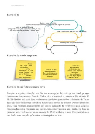 TEMA DE APRENDIZAGEM 3
Exercício 1:
Qual é o nome da revista?
Escolha um veículo de comunicação que você teria orgulho de aparecer
VOCÊ NA MATÉRIA DE CAPA
Uma grande revista quer fazer uma matéria de capa
com você, com citações e fotos - incrível, não?
Qual a história? Por que você está aparecendo?
Anote algumas citações da entrevista.
Exercício 2: as três perguntas
Exercício 3: sua vida totalmente nova
Imagine a seguinte situação: um dia, um mensageiro lhe entrega um envelope com
documentos importantes. Seu tio Tadeu, rico e excêntrico, morreu e lhe deixou R$
90.000.000,00, mas você deve realizar duas condições para receber o dinheiro: tio Tadeu
pede que você saia do seu trabalho e busque duas tarefas de um ano. Durante esses dois
anos, você receberá, mensalmente, um salário acrescido de reembolsos para despesas
relacionadas com a realização das tarefas, tais como viagens e edu- cação. No final do
primeiro ano, você receberá uma quantia de R$ 45 milhões, e mais R$ 45 milhões em
um fundo a ser lançado após a conclusão do primeiro ano.
Pense
nas várias vezes
que você se
sentiu
realizado(a). O que
estava fazendo? Por
que foi tão bom?
Descreva
esses sentimentos o
mais
detalhadamente
possível.
Cite um ou mais
dos seus modelos.
Escreva várias palavras
que descrevem essa(s)
pessoa(s).
Como você
gostaria de ser
lembrado por seus
amigos? Anote algumas
das coisas
que você espera
que eles digam depois
que você se for…
 