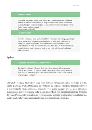UNICESUMAR
PRIMEIRA TAREFA
Passe esse ano aprendendo coisas novas. Você não é obrigado a frequentar
uma facul- dade ou qualquer outro programa formal de ensino. Você deve
usar seu tempo e suas energia para se concentrar em aprender coisas novas.
Então, o que você aprenderá?
Como se desenvolveria?
SEGUNDA TAREFA
Encontre uma causa para apoiar. Você tem um ano para investigar, participar
e sele- cionar uma causa ou um projeto com os quais você realmente se
importa — algo que ajudará o bairro/a cidade/o país/o mundo/o meio
ambiente etc. No final do segundo ano, você deve doar R$ 45 milhões do seu
fundo fiduciário para a causa ou projeto que você selecionou. Qual causa
você escolherá?
Epílogo
SEU ESTILO DE VIDA COMEÇANDO NO ANO 3
Que tipo de estilo de vida você desfrutará depois de completar as duas
tarefas? Você tem R$ 45 milhões. Onde viverá? Com quem? Como será que
você gastaria o seu tem- po? Quais atividades você buscará? O que você se
esforçará para realizar?
Clark (2013) segue desafiando: você criou as bases para ajudar a criar o seu pro- pósito,
agora, é hora de criar a Declaração do Propósito da seguinte maneira: imagine que você
é independente financeiramente, podendo viver como desejar. Use os dois próximos
quadros para escrever o que se pede. Combinado? Lem- bre-se: ajudar significa proposta
de valor. Pessoas são seus clientes — pessoas que sentirão seu trabalho. Atividades são
as atividades-chave que acontecerão para a prática do seu propósito.
 