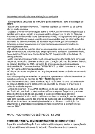 Instruções institucionais para realização da atividade
- É obrigatória a utilização do formulário-padrão (template) para a realização do
MAPA.
- Esta é uma atividade individual. Trabalhos copiados da internet ou de outros
alunos serão zerados.
- Acessar o vídeo com orientações sobre o MAPA, assim como os diagnósticos e
tabelas sobre água, esgoto e resíduos sólidos, disponíveis no site do Sistema
Nacional de Informações sobre Saneamento (SNIS) – Diagnósticos SNIS (ano de
referência 2022) sobre água, esgoto e resíduos sólidos, pois as informações lhe
auxiliarão no desenvolvimento da atividade https://www.gov.br/cidades/pt-
br/acesso-a-informacao/acoes-e-programas/saneamento/snis/produtos-do-
snis/diagnosticos-snis.
- O trabalho pode ter quantas páginas você precisar para respondê-lo, desde que
siga a sua estrutura. A formatação exigida para esta atividade: documento Word,
Fonte Arial ou Times New Roman tamanho 12, Espaçamento entre linhas 1,5,
texto justificado.
- Após inteiramente respondido, você entregará apenas UM ARQUIVO com suas
respostas, o trabalho deve ser enviado para correção pelo seu Studeo em formato
de arquivo doc/docx ou PDF, na forma de anexo no campo de resposta da
atividade MAPA. Caso você utilize OPEN OFFICE ou MAC, transforme o arquivo
em PDF para evitar incompatibilidade.
- Coloque um nome simples no seu arquivo para não haver confusão no momento
do envio.
- Ao utilizar quaisquer materiais de pesquisa, apresente as referências no final do
trabalho conforme as normas da ABNT NBR 6023:2018.
- Ao final do enunciado desta atividade, aqui, no Studeo, há uma caixa de envio
de arquivo. Basta clicar e selecionar sua atividade ou arrastar o arquivo até a
caixa de envio de arquivo.
- Antes de clicar em FINALIZAR, certifique-se de que está tudo certo, pois uma
vez finalizado, você não poderá mais modificar o arquivo. Sugerimos que você
clique no link gerado da sua atividade e faça o download para conferir;
- A qualidade do trabalho será considerada na hora da avaliação, então, preencha
tudo com cuidado. Alguns dos critérios de avaliação são a utilização do template;
atendimento ao tema; apresentação dos dados e cálculos, constituição dos
argumentos e organização das ideias; correção gramatical e atendimento às
normas ABNT.
MAPA - ACIONAMENTOS ELÉTRICOS - 52_2025
PRIMEIRA TAREFA: DIMENSIONAMENTO DE CONDUTORES
A partida estrela-triângulo é um método utilizado para iniciar a operação de
motores elétricos trifásicos de indução. Essa técnica é comumente
 