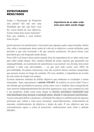 TEMA DE APRENDIZAGEM 3
ESTRUTURANDO
RESULTADOS
Então, a Declaração de Propósito
está pronta? Ela não tem uma
finalidade que não seja fazer você
flo- rescer diante de seus objetivos.
Vamos tratar disso neste momento?
Para que Andréia e você tenham
êxito no pro-
Importância de se saber onde
estar para saber aonde chegar
pósito pessoal e/ou profissional, é necessário que algumas ações sejam tomadas, dentre
elas, estão a incorporação desse modo de vida até os objetivos a serem definidos, para
perceber o que está ocorrendo e de que maneira acontecem. Só dessa forma você
perceberá que está chegando aonde deseja.
Peres (2011) já tratava desse ponto quando dizia da importância de se saber onde estar
para saber aonde chegar. Sim, estamos falando de metas, aquelas que garantirão sua
empregabilidade, seu sentimento de autoeficácia e sua autoesti- ma elevada, bem como
ensinará a lidar com adversidades — já que nem tudo ocorre com 100% de
previsibilidade. Os planos minimizam, mas não excluem fatores externos inesperados
que possam ocorrer ao longo do caminho. Por isso, também, a importância de revisão
de suas metas de tempos em tempos.
Existem inúmeros métodos de definir objetivos que embasam os resultados a serem
alcançados. Aqui, apresentarei o método SMART. Já conhece ou ouviu falar? Esse é
um método que possibilita às pessoas, assim como você e Andréia, fazer autogestão de
suas carreiras independentemente das decisões organizacio- nais, mais compatíveis com
o seu propósito, tendo como meta chegar ao sucesso psicológico respeitando suas
individualidades para alcançar a satisfação plena, aliando a vida pessoal e profissional.
Assim como para definir o propósito, a definição dos objetivos também parte de algumas
premissas que voltam à tona nesse momento: autoconhecimento, conhecimento do
mercado, estabelecimento de objetivos e plano de ação. É nos objetivos que nos
concentraremos agora e, como já mencionei, conheceremos mais sobre o método
SMART.
 