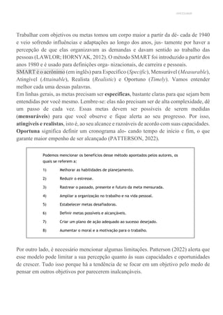 UNICESUMAR
Trabalhar com objetivos ou metas tomou um corpo maior a partir da dé- cada de 1940
e veio sofrendo influências e adaptações ao longo dos anos, jus- tamente por haver a
percepção de que elas organizavam as demandas e davam sentido ao trabalho das
pessoas (LAWLOR; HORNYAK, 2012). O método SMART foi introduzido a partir dos
anos 1980 e é usado para definições orga- nizacionais, de carreira e pessoais.
SMART é o acrônimo (em inglês) para Específico (Specific), Mensurável (Measurable),
Atingível (Attainable), Realista (Realistic) e Oportuno (Timely). Vamos entender
melhor cada uma dessas palavras.
Em linhas gerais, as metas precisam ser específicas, bastante claras para que sejam bem
entendidas por você mesmo. Lembre-se: elas não precisam ser de alta complexidade, dê
um passo de cada vez. Essas metas devem ser possíveis de serem medidas
(mensuráveis) para que você observe e fique alerta ao seu progresso. Por isso,
atingíveis e realistas, isto é, ao seu alcance e razoáveis de acordo com suas capacidades.
Oportuna significa definir um cronograma alo- cando tempo de início e fim, o que
garante maior empenho de ser alcançado (PATTERSON, 2022).
Podemos mencionar os benefícios desse método apontados pelos autores, os
quais se referem a:
1) Melhorar as habilidades de planejamento.
2) Reduzir o estresse.
3) Rastrear o passado, presente e futuro da meta mensurada.
4) Ampliar a organização no trabalho e na vida pessoal.
5) Estabelecer metas desafiadoras.
6) Definir metas possíveis e alcançáveis.
7) Criar um plano de ação adequado ao sucesso desejado.
8) Aumentar o moral e a motivação para o trabalho.
Por outro lado, é necessário mencionar algumas limitações. Patterson (2022) alerta que
esse modelo pode limitar a sua percepção quanto às suas capacidades e oportunidades
de crescer. Tudo isso porque há a tendência de se focar em um objetivo pelo medo de
pensar em outros objetivos por parecerem inalcançáveis.
 