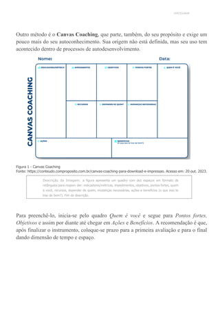 UNICESUMAR
Outro método é o Canvas Coaching, que parte, também, do seu propósito e exige um
pouco mais do seu autoconhecimento. Sua origem não está definida, mas seu uso tem
acontecido dentro de processos de autodesenvolvimento.
Figura 1 - Canvas Coaching
Fonte: https://conteudo.comproposito.com.br/canvas-coaching-para-download-e-impressao. Acesso em: 20 out. 2023.
Descrição da Imagem: a figura apresenta um quadro com dez espaços em formato de
retângulos para respon- der: indicadores/métricas, impedimentos, objetivos, pontos fortes, quem
é você, recursos, depender de quem, mudanças necessárias, ações e benefícios (o que isso te
traz de bom?). Fim da descrição.
Para preenchê-lo, inicia-se pelo quadro Quem é você e segue para Pontos fortes,
Objetivos e assim por diante até chegar em Ações e Benefícios. A recomendação é que,
após finalizar o instrumento, coloque-se prazo para a primeira avaliação e para o final
dando dimensão de tempo e espaço.
 