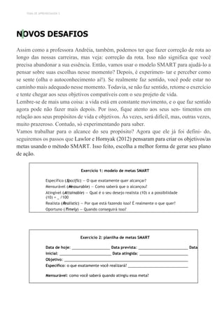 TEMA DE APRENDIZAGEM 3
NOVOS DESAFIOS
Assim como a professora Andréia, também, podemos ter que fazer correção de rota ao
longo das nossas carreiras, mas veja: correção da rota. Isso não significa que você
precisa abandonar a sua essência. Então, vamos usar o modelo SMART para ajudá-lo a
pensar sobre suas escolhas nesse momento? Depois, é experimen- tar e perceber como
se sente (olha o autoconhecimento aí!). Se realmente faz sentido, você pode estar no
caminho mais adequado nesse momento. Todavia, se não faz sentido, retome o exercício
e tente chegar aos seus objetivos compatíveis com o seu projeto de vida.
Lembre-se de mais uma coisa: a vida está em constante movimento, e o que faz sentido
agora pode não fazer mais depois. Por isso, fique atento aos seus sen- timentos em
relação aos seus propósitos de vida e objetivos. Às vezes, será difícil, mas, outras vezes,
muito prazeroso. Contudo, só experimentando para saber.
Vamos trabalhar para o alcance do seu propósito? Agora que ele já foi defini- do,
seguiremos os passos que Lawlor e Hornyak (2012) pensaram para criar os objetivos/as
metas usando o método SMART. Isso feito, escolha a melhor forma de gerar seu plano
de ação.
Exercício 1: modelo de metas SMART
Específico (Spcciflc) — O que exatamente quer alcançar?
Mensurável (Measurable) — Como saberá que o alcançou?
Atingível (Attainable) — Qual é o seu desejo realista (10) x a possibilidade
(10) = /100
Realista (Realistic) — Por que está fazendo isso? É realmente o que quer?
Oportuno (Timely) — Quando conseguirá isso?
Exercício 2: planilha de metas SMART
Data de hoje: Data prevista: Data
inicial: Data atingida:
Objetivo:
Específico: o que exatamente você realizará?
Mensurável: como você saberá quando atingiu essa meta?
 