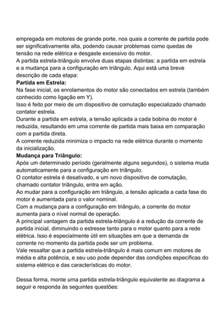 empregada em motores de grande porte, nos quais a corrente de partida pode
ser significativamente alta, podendo causar problemas como quedas de
tensão na rede elétrica e desgaste excessivo do motor.
A partida estrela-triângulo envolve duas etapas distintas: a partida em estrela
e a mudança para a configuração em triângulo. Aqui está uma breve
descrição de cada etapa:
Partida em Estrela:
Na fase inicial, os enrolamentos do motor são conectados em estrela (também
conhecido como ligação em Y).
Isso é feito por meio de um dispositivo de comutação especializado chamado
contator estrela.
Durante a partida em estrela, a tensão aplicada a cada bobina do motor é
reduzida, resultando em uma corrente de partida mais baixa em comparação
com a partida direta.
A corrente reduzida minimiza o impacto na rede elétrica durante o momento
da inicialização.
Mudança para Triângulo:
Após um determinado período (geralmente alguns segundos), o sistema muda
automaticamente para a configuração em triângulo.
O contator estrela é desativado, e um novo dispositivo de comutação,
chamado contator triângulo, entra em ação.
Ao mudar para a configuração em triângulo, a tensão aplicada a cada fase do
motor é aumentada para o valor nominal.
Com a mudança para a configuração em triângulo, a corrente do motor
aumenta para o nível normal de operação.
A principal vantagem da partida estrela-triângulo é a redução da corrente de
partida inicial, diminuindo o estresse tanto para o motor quanto para a rede
elétrica. Isso é especialmente útil em situações em que a demanda de
corrente no momento da partida pode ser um problema.
Vale ressaltar que a partida estrela-triângulo é mais comum em motores de
média e alta potência, e seu uso pode depender das condições específicas do
sistema elétrico e das características do motor.
Dessa forma, monte uma partida estrela-triângulo equivalente ao diagrama a
seguir e responda às seguintes questões:
 