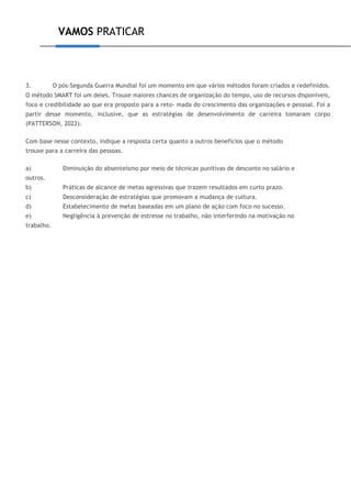 VAMOS PRATICAR
3. O pós-Segunda Guerra Mundial foi um momento em que vários métodos foram criados e redefinidos.
O método SMART foi um deles. Trouxe maiores chances de organização do tempo, uso de recursos disponíveis,
foco e credibilidade ao que era proposto para a reto- mada do crescimento das organizações e pessoal. Foi a
partir desse momento, inclusive, que as estratégias de desenvolvimento de carreira tomaram corpo
(PATTERSON, 2022).
Com base nesse contexto, indique a resposta certa quanto a outros benefícios que o método
trouxe para a carreira das pessoas.
a) Diminuição do absenteísmo por meio de técnicas punitivas de desconto no salário e
outros.
b) Práticas de alcance de metas agressivas que trazem resultados em curto prazo.
c) Desconsideração de estratégias que promovam a mudança de cultura.
d) Estabelecimento de metas baseadas em um plano de ação com foco no sucesso.
e) Negligência à prevenção de estresse no trabalho, não interferindo na motivação no
trabalho.
 