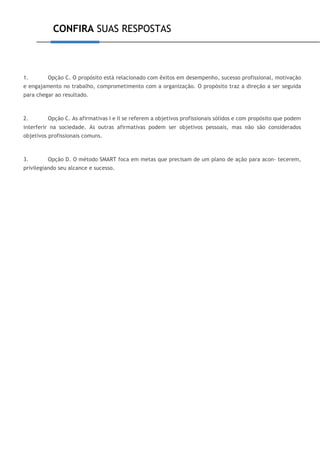 CONFIRA SUAS RESPOSTAS
1. Opção C. O propósito está relacionado com êxitos em desempenho, sucesso profissional, motivação
e engajamento no trabalho, comprometimento com a organização. O propósito traz a direção a ser seguida
para chegar ao resultado.
2. Opção C. As afirmativas I e II se referem a objetivos profissionais sólidos e com propósito que podem
interferir na sociedade. As outras afirmativas podem ser objetivos pessoais, mas não são considerados
objetivos profissionais comuns.
3. Opção D. O método SMART foca em metas que precisam de um plano de ação para acon- tecerem,
privilegiando seu alcance e sucesso.
 