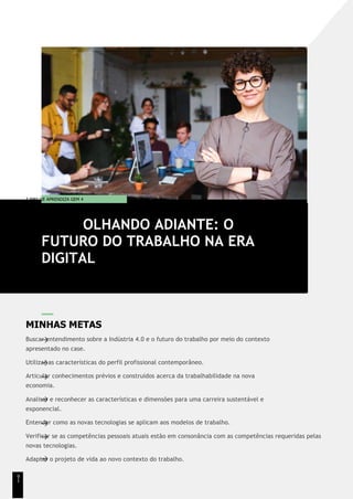T EMA DE APRENDIZA GEM 4
MINHAS METAS
Buscar entendimento sobre a Indústria 4.0 e o futuro do trabalho por meio do contexto
apresentado no case.
Utilizar as características do perfil profissional contemporâneo.
Articular conhecimentos prévios e construídos acerca da trabalhabilidade na nova
economia.
Analisar e reconhecer as características e dimensões para uma carreira sustentável e
exponencial.
Entender como as novas tecnologias se aplicam aos modelos de trabalho.
Verificar se as competências pessoais atuais estão em consonância com as competências requeridas pelas
novas tecnologias.
Adaptar o projeto de vida ao novo contexto do trabalho.
OLHANDO ADIANTE: O
FUTURO DO TRABALHO NA ERA
DIGITAL
9
1
 