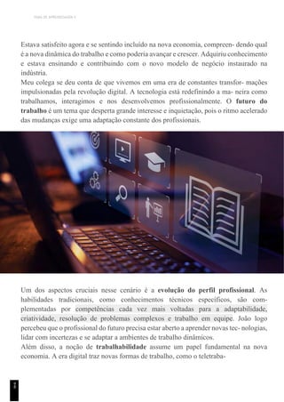 TEMA DE APRENDIZAGEM 4
Estava satisfeito agora e se sentindo incluído na nova economia, compreen- dendo qual
é a nova dinâmica do trabalho e como poderia avançar e crescer. Adquiriu conhecimento
e estava ensinando e contribuindo com o novo modelo de negócio instaurado na
indústria.
Meu colega se deu conta de que vivemos em uma era de constantes transfor- mações
impulsionadas pela revolução digital. A tecnologia está redefinindo a ma- neira como
trabalhamos, interagimos e nos desenvolvemos profissionalmente. O futuro do
trabalho é um tema que desperta grande interesse e inquietação, pois o ritmo acelerado
das mudanças exige uma adaptação constante dos profissionais.
Um dos aspectos cruciais nesse cenário é a evolução do perfil profissional. As
habilidades tradicionais, como conhecimentos técnicos específicos, são com-
plementadas por competências cada vez mais voltadas para a adaptabilidade,
criatividade, resolução de problemas complexos e trabalho em equipe. João logo
percebeu que o profissional do futuro precisa estar aberto a aprender novas tec- nologias,
lidar com incertezas e se adaptar a ambientes de trabalho dinâmicos.
Além disso, a noção de trabalhabilidade assume um papel fundamental na nova
economia. A era digital traz novas formas de trabalho, como o teletraba-
9
8
 