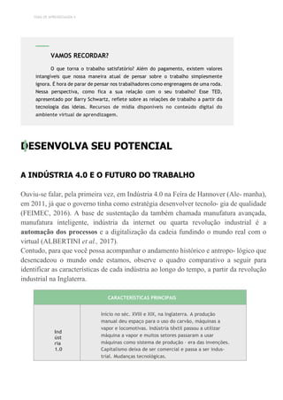 TEMA DE APRENDIZAGEM 4
DESENVOLVA SEU POTENCIAL
A INDÚSTRIA 4.0 E O FUTURO DO TRABALHO
Ouviu-se falar, pela primeira vez, em Indústria 4.0 na Feira de Hannover (Ale- manha),
em 2011, já que o governo tinha como estratégia desenvolver tecnolo- gia de qualidade
(FEIMEC, 2016). A base de sustentação da também chamada manufatura avançada,
manufatura inteligente, indústria da internet ou quarta revolução industrial é a
automação dos processos e a digitalização da cadeia fundindo o mundo real com o
virtual (ALBERTINI et al., 2017).
Contudo, para que você possa acompanhar o andamento histórico e antropo- lógico que
desencadeou o mundo onde estamos, observe o quadro comparativo a seguir para
identificar as características de cada indústria ao longo do tempo, a partir da revolução
industrial na Inglaterra.
CARACTERÍSTICAS PRINCIPAIS
Ind
úst
ria
1.0
Início no séc. XVIII e XIX, na Inglaterra. A produção
manual deu espaço para o uso do carvão, máquinas a
vapor e locomotivas. Indústria têxtil passou a utilizar
máquina a vapor e muitos setores passaram a usar
máquinas como sistema de produção – era das invenções.
Capitalismo deixa de ser comercial e passa a ser indus-
trial. Mudanças tecnológicas.
VAMOS RECORDAR?
O que torna o trabalho satisfatório? Além do pagamento, existem valores
intangíveis que nossa maneira atual de pensar sobre o trabalho simplesmente
ignora. É hora de parar de pensar nos trabalhadores como engrenagens de uma roda.
Nessa perspectiva, como fica a sua relação com o seu trabalho? Esse TED,
apresentado por Barry Schwartz, reflete sobre as relações de trabalho a partir da
tecnologia das ideias. Recursos de mídia disponíveis no conteúdo digital do
ambiente virtual de aprendizagem.
 