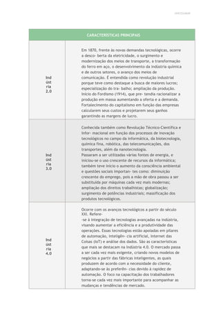 UNICESUMAR
CARACTERÍSTICAS PRINCIPAIS
Ind
úst
ria
2.0
Em 1870, frente às novas demandas tecnológicas, ocorre
a desco- berta da eletricidade, o surgimento e
modernização dos meios de transporte, a transformação
do ferro em aço, o desenvolvimento da indústria química
e de outros setores, o avanço dos meios de
comunicação. É entendida como revolução industrial
porque teve como destaque a busca de maiores lucros;
especialização do tra- balho; ampliação da produção.
Início do Fordismo (1914), que pre- tendia racionalizar a
produção em massa aumentando a oferta e a demanda.
Fortalecimento do capitalismo em função das empresas
calcularem seus custos e projetarem seus ganhos
garantindo as margens de lucro.
Ind
úst
ria
3.0
Conhecida também como Revolução Técnico-Científica e
Infor- macional em função dos processos de inovação
tecnológicos no campo da informática, da biotecnologia,
química fina, robótica, das telecomunicações, dos
transportes, além da nanotecnologia.
Passaram a ser utilizadas várias fontes de energia, e
iniciou-se o uso crescente de recursos da informática;
também teve início o aumento da consciência ambiental
e questões sociais importan- tes como: diminuição
crescente do emprego, pois a mão de obra passou a ser
substituída por máquinas cada vez mais modernas;
ampliação dos direitos trabalhistas; globalização;
surgimento de potências industriais; massificação dos
produtos tecnológicos.
Ind
úst
ria
4.0
Ocorre com os avanços tecnológicos a partir do século
XXI. Refere-
-se à integração de tecnologias avançadas na indústria,
visando aumentar a eficiência e a produtividade das
operações. Essas tecnologias estão apoiadas em pilares
de automação, inteligên- cia artificial, Internet das
Coisas (IoT) e análise dos dados. São as características
que mais se destacam na Indústria 4.0. O mercado passa
a ser cada vez mais exigente, criando novos modelos de
negócios a partir das fábricas inteligentes, as quais
produzem de acordo com a necessidade do cliente,
adaptando-se às preferên- cias devido à rapidez de
automação. O foco na capacitação dos trabalhadores
torna-se cada vez mais importante para acompanhar as
mudanças e tendências de mercado.
 