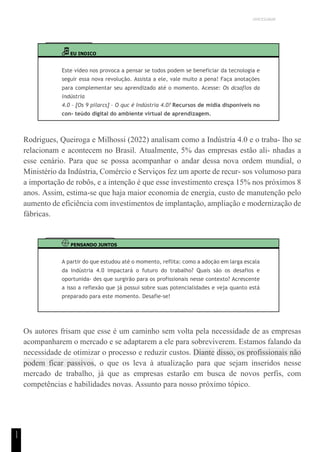 UNICESUMAR
1
1
EU INDICO
Este vídeo nos provoca a pensar se todos podem se beneficiar da tecnologia e
seguir essa nova revolução. Assista a ele, vale muito a pena! Faça anotações
para complementar seu aprendizado até o momento. Acesse: Os dcsaflos da
indústria
4.0 – [Os 9 pilarcs] – O quc é Indústria 4.0? Recursos de mídia disponíveis no
con- teúdo digital do ambiente virtual de aprendizagem.
Rodrigues, Queiroga e Milhossi (2022) analisam como a Indústria 4.0 e o traba- lho se
relacionam e acontecem no Brasil. Atualmente, 5% das empresas estão ali- nhadas a
esse cenário. Para que se possa acompanhar o andar dessa nova ordem mundial, o
Ministério da Indústria, Comércio e Serviços fez um aporte de recur- sos volumoso para
a importação de robôs, e a intenção é que esse investimento cresça 15% nos próximos 8
anos. Assim, estima-se que haja maior economia de energia, custo de manutenção pelo
aumento de eficiência com investimentos de implantação, ampliação e modernização de
fábricas.
PENSANDO JUNTOS
A partir do que estudou até o momento, reflita: como a adoção em larga escala
da Indústria 4.0 impactará o futuro do trabalho? Quais são os desafios e
oportunida- des que surgirão para os profissionais nesse contexto? Acrescente
a isso a reflexão que já possui sobre suas potencialidades e veja quanto está
preparado para este momento. Desafie-se!
Os autores frisam que esse é um caminho sem volta pela necessidade de as empresas
acompanharem o mercado e se adaptarem a ele para sobreviverem. Estamos falando da
necessidade de otimizar o processo e reduzir custos. Diante disso, os profissionais não
podem ficar passivos, o que os leva à atualização para que sejam inseridos nesse
mercado de trabalho, já que as empresas estarão em busca de novos perfis, com
competências e habilidades novas. Assunto para nosso próximo tópico.
 