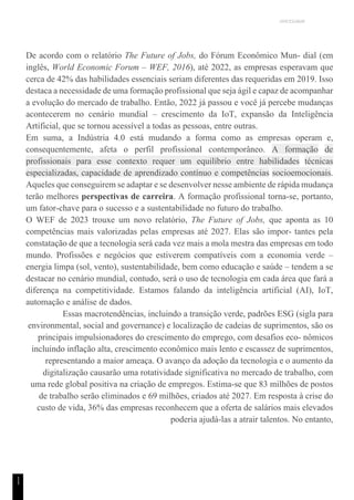 UNICESUMAR
1
1
De acordo com o relatório The Future of Jobs, do Fórum Econômico Mun- dial (em
inglês, World Economic Forum – WEF, 2016), até 2022, as empresas esperavam que
cerca de 42% das habilidades essenciais seriam diferentes das requeridas em 2019. Isso
destaca a necessidade de uma formação profissional que seja ágil e capaz de acompanhar
a evolução do mercado de trabalho. Então, 2022 já passou e você já percebe mudanças
acontecerem no cenário mundial – crescimento da IoT, expansão da Inteligência
Artificial, que se tornou acessível a todas as pessoas, entre outras.
Em suma, a Indústria 4.0 está mudando a forma como as empresas operam e,
consequentemente, afeta o perfil profissional contemporâneo. A formação de
profissionais para esse contexto requer um equilíbrio entre habilidades técnicas
especializadas, capacidade de aprendizado contínuo e competências socioemocionais.
Aqueles que conseguirem se adaptar e se desenvolver nesse ambiente de rápida mudança
terão melhores perspectivas de carreira. A formação profissional torna-se, portanto,
um fator-chave para o sucesso e a sustentabilidade no futuro do trabalho.
O WEF de 2023 trouxe um novo relatório, The Future of Jobs, que aponta as 10
competências mais valorizadas pelas empresas até 2027. Elas são impor- tantes pela
constatação de que a tecnologia será cada vez mais a mola mestra das empresas em todo
mundo. Profissões e negócios que estiverem compatíveis com a economia verde –
energia limpa (sol, vento), sustentabilidade, bem como educação e saúde – tendem a se
destacar no cenário mundial, contudo, será o uso de tecnologia em cada área que fará a
diferença na competitividade. Estamos falando da inteligência artificial (AI), IoT,
automação e análise de dados.
Essas macrotendências, incluindo a transição verde, padrões ESG (sigla para
environmental, social and governance) e localização de cadeias de suprimentos, são os
principais impulsionadores do crescimento do emprego, com desafios eco- nômicos
incluindo inflação alta, crescimento econômico mais lento e escassez de suprimentos,
representando a maior ameaça. O avanço da adoção da tecnologia e o aumento da
digitalização causarão uma rotatividade significativa no mercado de trabalho, com
uma rede global positiva na criação de empregos. Estima-se que 83 milhões de postos
de trabalho serão eliminados e 69 milhões, criados até 2027. Em resposta à crise do
custo de vida, 36% das empresas reconhecem que a oferta de salários mais elevados
poderia ajudá-las a atrair talentos. No entanto,
 