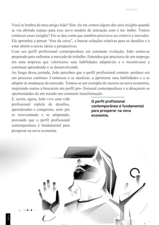 UNICESUMAR
Você se lembra do meu amigo João? Sim, ele me contou alguns dos seus insights quando
se viu abrindo espaço para esse novo modelo de interação com o tra- balho. Vamos
conhecer esses insights? Ele se deu conta que também precisava ser criativo e inovador.
Ele aprendeu a pensar “fora da caixa”, a buscar soluções criativas para os desafios e a
estar aberto a novas ideias e perspectivas.
Com seu perfil profissional contemporâneo em constante evolução, João sentiu-se
preparado para enfrentar o mercado de trabalho. Entendeu que precisava de um emprego
em uma empresa que valorizasse suas habilidades adaptáveis e o incentivasse a
continuar aprendendo e se desenvolvendo.
Ao longo dessa jornada, João percebeu que o perfil profissional contem- porâneo era
um processo contínuo. Continuou a se atualizar, a aprimorar suas habilidades e a se
adaptar às mudanças do mercado. Tornou-se um exemplo de sucesso na nova economia,
inspirando outros a buscarem um perfil pro- fissional contemporâneo e a abraçarem as
oportunidades de um mundo em constante transformação.
E, assim, agora, João vive uma vida
profissional repleta de desafios,
aprendizados e conquistas, sem- pre
se reinventando e se adaptando,
provando que o perfil profissional
contemporâneo é fundamental para
prosperar na nova economia
O perfil profissional
contemporâneo é fundamental
para prosperar na nova
economia.
1
1
8
 