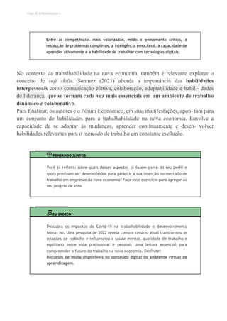 TEMA DE APRENDIZAGEM 4
Entre as competências mais valorizadas, estão o pensamento crítico, a
resolução de problemas complexos, a inteligência emocional, a capacidade de
aprender ativamente e a habilidade de trabalhar com tecnologias digitais.
No contexto da trabalhabilidade na nova economia, também é relevante explorar o
conceito de soft skills. Sonmez (2021) aborda a importância das habilidades
interpessoais como comunicação efetiva, colaboração, adaptabilidade e habili- dades
de liderança, que se tornam cada vez mais essenciais em um ambiente de trabalho
dinâmico e colaborativo.
Para finalizar, os autores e o Fórum Econômico, em suas manifestações, apon- tam para
um conjunto de habilidades para a trabalhabilidade na nova economia. Envolve a
capacidade de se adaptar às mudanças, aprender continuamente e desen- volver
habilidades relevantes para o mercado de trabalho em constante evolução.
PENSANDO JUNTOS
Você já refletiu sobre quais desses aspectos já fazem parte do seu perfil e
quais precisam ser desenvolvidos para garantir a sua inserção no mercado de
trabalho em empresas da nova economia? Faça esse exercício para agregar ao
seu projeto de vida.
EU INDICO
Descubra os impactos da Covid-19 na trabalhabilidade e desenvolvimento
huma- no. Uma pesquisa de 2022 revela como o cenário atual transformou as
relações de trabalho e influenciou a saúde mental, qualidade de trabalho e
equilíbrio entre vida profissional e pessoal. Uma leitura essencial para
compreender o futuro do trabalho na nova economia. Desfrute!
Recursos de mídia disponíveis no conteúdo digital do ambiente virtual de
aprendizagem.
 