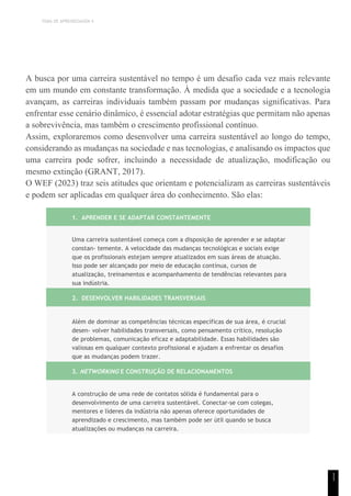 TEMA DE APRENDIZAGEM 4
1
1
A busca por uma carreira sustentável no tempo é um desafio cada vez mais relevante
em um mundo em constante transformação. À medida que a sociedade e a tecnologia
avançam, as carreiras individuais também passam por mudanças significativas. Para
enfrentar esse cenário dinâmico, é essencial adotar estratégias que permitam não apenas
a sobrevivência, mas também o crescimento profissional contínuo.
Assim, exploraremos como desenvolver uma carreira sustentável ao longo do tempo,
considerando as mudanças na sociedade e nas tecnologias, e analisando os impactos que
uma carreira pode sofrer, incluindo a necessidade de atualização, modificação ou
mesmo extinção (GRANT, 2017).
O WEF (2023) traz seis atitudes que orientam e potencializam as carreiras sustentáveis
e podem ser aplicadas em qualquer área do conhecimento. São elas:
1. APRENDER E SE ADAPTAR CONSTANTEMENTE
Uma carreira sustentável começa com a disposição de aprender e se adaptar
constan- temente. A velocidade das mudanças tecnológicas e sociais exige
que os profissionais estejam sempre atualizados em suas áreas de atuação.
Isso pode ser alcançado por meio de educação contínua, cursos de
atualização, treinamentos e acompanhamento de tendências relevantes para
sua indústria.
2. DESENVOLVER HABILIDADES TRANSVERSAIS
Além de dominar as competências técnicas específicas de sua área, é crucial
desen- volver habilidades transversais, como pensamento crítico, resolução
de problemas, comunicação eficaz e adaptabilidade. Essas habilidades são
valiosas em qualquer contexto profissional e ajudam a enfrentar os desafios
que as mudanças podem trazer.
3. NETWORKING E CONSTRUÇÃO DE RELACIONAMENTOS
A construção de uma rede de contatos sólida é fundamental para o
desenvolvimento de uma carreira sustentável. Conectar-se com colegas,
mentores e líderes da indústria não apenas oferece oportunidades de
aprendizado e crescimento, mas também pode ser útil quando se busca
atualizações ou mudanças na carreira.
 