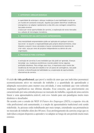 UNICESUMAR
1
1
4. ANTECIPAR E ABRAÇAR MUDANÇAS
A capacidade de antecipar e abraçar mudanças é uma habilidade crucial em
um mundo em constante evolução. Aqueles que podem identificar tendências
emergentes e se adaptar rapidamente a elas têm uma vantagem competitiva.
Isso pode envolver
a busca por novas oportunidades de carreira, a exploração de novos mercados
ou a adoção de tecnologias inovadoras.
5. DESENVOLVER UMA MENTALIDADE EMPREENDEDORA
Uma mentalidade empreendedora pode ser aplicada em qualquer carreira.
Isso envol- ve assumir a responsabilidade pelo próprio desenvolvimento, estar
disposto a assumir riscos calculados e buscar constantemente maneiras de
criar valor, seja por meio de projetos independentes ou dentro de uma
organização.
6. PREPARAR-SE PARA A EXTINÇÃO
A extinção de carreiras é uma realidade que não pode ser ignorada. Avanços
tecnológi- cos, mudanças econômicas e sociais podem tornar algumas
profissões obsoletas. Para mitigar esse risco, é importante estar ciente das
tendências do mercado de trabalho e ter um plano de contingência. Isso pode
envolver a diversificação de habilidades ou a exploração de oportunidades
alternativas de carreira.
O ciclo de vida profissional, que prevê a média de anos que um indivíduo permanece
economicamente ativo no mercado de trabalho e a quantidade de aprendizado e
adaptação necessários para manter essa atividade, é uma realidade que vem sofrendo
mudanças significativas nas últimas décadas. Esse conceito, que anteriormente era
caracterizado por uma entrada precoce no mercado de trabalho, seguida de uma carreira
linear e uma aposentadoria estável, está evo- luindo para um paradigma muito mais
dinâmico e desafiador.
De acordo com o estudo do WEF O Futuro dos Empregos (2023), a expecta- tiva de
vida profissional está aumentando, e a noção de aposentadoria tradicional está sendo
redefinida. As pessoas estão trabalhando por mais tempo, estendendo sua permanência
no mercado de trabalho além dos 60 anos. Esse prolongamento da carreira exige que os
indivíduos estejam dispostos a aprender e se adaptar ao longo de um período muito mais
extenso.
 