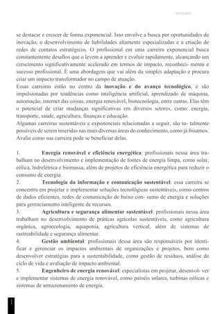 UNICESUMAR
1
1
se destacar e crescer de forma exponencial. Isso envolve a busca por oportunidades de
inovação, o desenvolvimento de habilidades altamente especializadas e a criação de
redes de contatos estratégicos. O profissional em uma carreira exponencial busca
constantemente desafios que o levem a aprender e evoluir rapidamente, alcançando um
crescimento significativamente acelerado em termos de impacto, reconheci- mento e
sucesso profissional. É uma abordagem que vai além da simples adaptação e procura
criar um impacto transformador no campo de atuação.
Essas carreiras estão no centro da inovação e do avanço tecnológico, e são
impulsionadas por tendências como inteligência artificial, aprendizado de máquina,
automação, internet das coisas, energia renovável, biotecnologia, entre outras. Elas têm
o potencial de criar mudanças significativas em diversos setores, como: energia,
transporte, saúde, agricultura, finanças e educação.
Algumas carreiras sustentáveis e exponenciais relacionadas a seguir, são to- talmente
possíveis de serem inseridas nas mais diversas áreas do conhecimento, como já frisamos.
Avalie como sua carreira pode se beneficiar delas.
1. Energia renovável e eficiência energética: profissionais nessa área tra-
balham no desenvolvimento e implementação de fontes de energia limpa, como solar,
eólica, hidrelétrica e biomassa, além de projetos de eficiência energética para reduzir o
consumo de energia.
2. Tecnologia da informação e comunicação sustentável: essa carreira se
concentra em projetar e implementar soluções tecnológicas sustentáveis, como centros
de dados eficientes, redes de comunicação de baixo con- sumo de energia e soluções
para gerenciamento inteligente de recursos.
3. Agricultura e segurança alimentar sustentável: profissionais nessa área
trabalham no desenvolvimento de práticas agrícolas sustentáveis, como agricultura
orgânica, agroecologia, aquaponia, agricultura vertical, além de sistemas de
rastreabilidade e segurança alimentar.
4. Gestão ambiental: profissionais dessa área são responsáveis por identi-
ficar e gerenciar os impactos ambientais de organizações e projetos, bem como
desenvolver estratégias para a sustentabilidade, como gestão de resíduos, análise de
ciclo de vida e avaliação de impacto ambiental.
5. Engenheiro de energia renovável: especialistas em projetar, desenvol- ver
e implementar sistemas de energia renovável, como painéis solares, turbinas eólicas e
sistemas de armazenamento de energia.
 