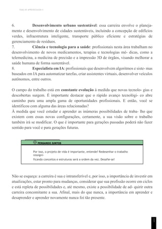 TEMA DE APRENDIZAGEM 4
1
1
6. Desenvolvimento urbano sustentável: essa carreira envolve o planeja-
mento e desenvolvimento de cidades sustentáveis, incluindo a concepção de edifícios
verdes, infraestrutura inteligente, transporte público eficiente e estratégias de
gerenciamento de resíduos.
7. Ciência e tecnologia para a saúde: profissionais nesta área trabalham no
desenvolvimento de novos medicamentos, terapias e tecnologias mé- dicas, como a
telemedicina, a medicina de precisão e a impressão 3D de órgãos, visando melhorar a
saúde humana de forma sustentável.
8. Especialista em IA: profissionais que desenvolvem algoritmos e siste- mas
baseados em IA para automatizar tarefas, criar assistentes virtuais, desenvolver veículos
autônomos, entre outros.
O campo do trabalho está em constante evolução à medida que novas tecnolo- gias e
descobertas surgem. É importante destacar que o rápido avanço tecnológi- co abre
caminho para uma ampla gama de oportunidades profissionais. E então, você se
identificou com alguma das áreas relacionadas?
À medida que você estudar e aprender as inúmeras possibilidades de traba- lho que
existem com essas novas configurações, certamente, a sua visão sobre o trabalho
também irá se modificar. O que é importante para gerações passadas poderá não fazer
sentido para você e para gerações futuras.
PENSANDO JUNTOS
Por isso, o projeto de vida é importante, entende? Redesenhar o trabalho
ressigni-
ficando conceitos e estruturas será a ordem da vez. Desafie-se!
Não se esqueça: a carreira é sua e intransferível e, por isso, a importância de investir em
atualizações, estar pronto para mudanças, considerar que sua profissão ocorre em ciclos
e está repleta de possibilidades e, até mesmo, existe a possibilidade de ad- quirir outra
carreira concomitante a sua. Afinal, mais do que nunca, a importância em aprender e
desaprender e aprender novamente nunca foi tão presente.
 