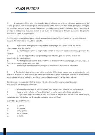 VAMOS PRATICAR
1
1
1. A Indústria 4.0 traz uma nova relação homem-máquina, ou seja, as máquinas podem execu- tar
tarefas que antes eram realizadas pelos empregados de forma manual por meio de ob- servação e anotações
em planilhas, algumas vezes, colocando em risco a própria segurança do trabalhador. Assim, processos de
predição e correção de máquinas passam a ter dados em tempo real e decisões autônomas das próprias
máquinas na correção de problemas.
Considerando o enunciado do texto, assinale a resposta que mais se identifica com as ca- racterísticas da
Indústria 4.0 referente ao impacto no trabalho.
a) As máquinas estão programadas para tirar os empregos dos trabalhadores por não er-
rarem na execução das tarefas.
b) O advento das máquinas já programadas tornam as indústrias engessadas nos seus processos de
trabalho.
c) O uso das máquinas traz tranquilidade para a indústria, pois não precisa investir em
qualificação dos trabalhadores.
d) A automação das máquinas dá a possibilidade de se criarem novos empregos, por isso, não há o
risco das pessoas perderem seus empregos.
e) As mudanças não são necessárias depois da implantação de máquinas autônomas.
2. A Revolução Industrial teve seu início no século XVIII, dando espaço para a produção não mais
artesanal, mas com uso de máquinas que necessitavam de outras fontes de energia. Para fins de entendimento
antropológico, estamos na Indústria 4.0 com características marcantes no uso da tecnologia.
Considerando a evolução da indústria desde a 1.0 até a 4.0, qual(is) característica(s) marcam
essa evolução em termos de sociedade?
I - Novos modelos de negócio não necessitam mais ser criados a partir do uso da tecnologia.
II - Notou-se uma evolução na forma de se fazer negócios com o advento do capitalismo.
III - O capitalismo evolui de comercial para industrial e as empresas focam nos lucros, na relação do
trabalhador com o trabalho, uso de máquinas, atuação tecnocientífica.
É correto o que se afirma em:
a) I, apenas.
b) III, apenas.
c) I e II, apenas.
d) II e III, apenas.
e) I, II e III.
 